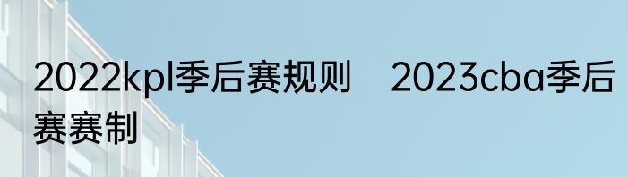 2022kpl季后赛规则　2023cba季后赛赛制