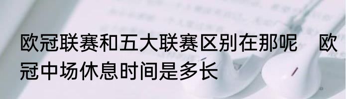 欧冠联赛和五大联赛区别在那呢　欧冠中场休息时间是多长