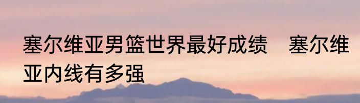 塞尔维亚男篮世界最好成绩　塞尔维亚内线有多强