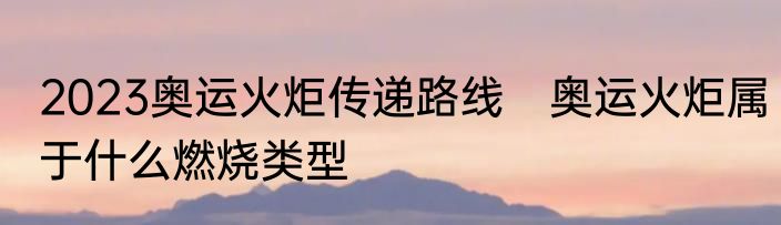 2023奥运火炬传递路线　奥运火炬属于什么燃烧类型