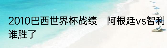 2010巴西世界杯战绩　阿根廷vs智利谁胜了
