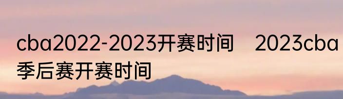 cba2022-2023开赛时间　2023cba季后赛开赛时间