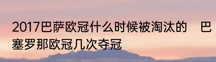 2017巴萨欧冠什么时候被淘汰的　巴塞罗那欧冠几次夺冠