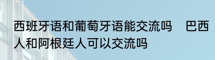 西班牙语和葡萄牙语能交流吗　巴西人和阿根廷人可以交流吗