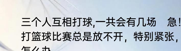 三个人互相打球,一共会有几场　急！打篮球比赛总是放不开，特别紧张，怎么办