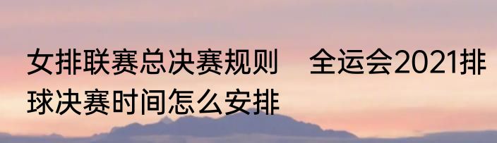 女排联赛总决赛规则　全运会2021排球决赛时间怎么安排