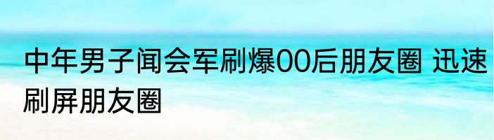 中年男子闻会军刷爆00后朋友圈 迅速刷屏朋友圈