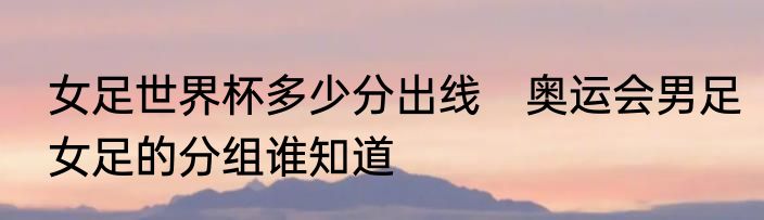 女足世界杯多少分出线　奥运会男足女足的分组谁知道