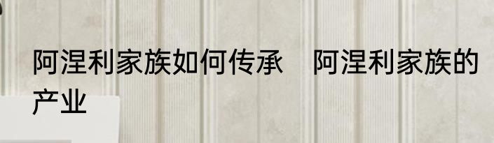 阿涅利家族如何传承　阿涅利家族的产业
