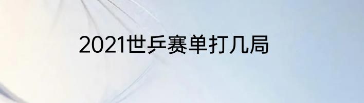 2021世乒赛单打几局