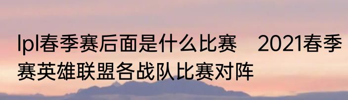 lpl春季赛后面是什么比赛　2021春季赛英雄联盟各战队比赛对阵