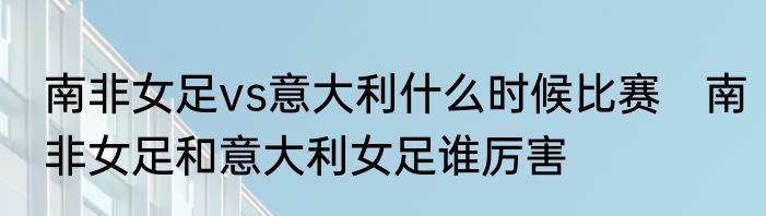 南非女足vs意大利什么时候比赛　南非女足和意大利女足谁厉害
