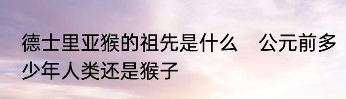 德士里亚猴的祖先是什么　公元前多少年人类还是猴子
