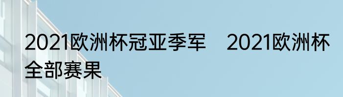 2021欧洲杯冠亚季军　2021欧洲杯全部赛果