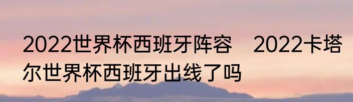 2022世界杯西班牙阵容　2022卡塔尔世界杯西班牙出线了吗