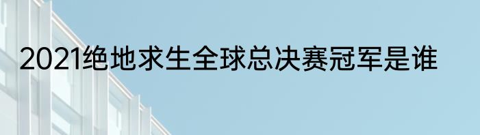 2021绝地求生全球总决赛冠军是谁