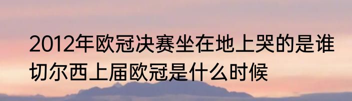 2012年欧冠决赛坐在地上哭的是谁　切尔西上届欧冠是什么时候