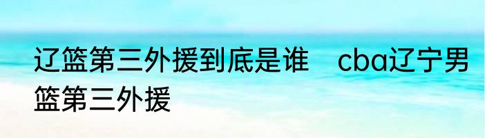 辽篮第三外援到底是谁　cba辽宁男篮第三外援