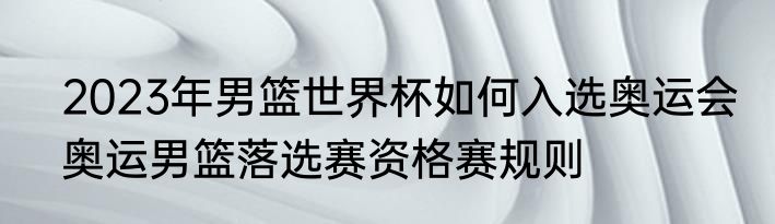2023年男篮世界杯如何入选奥运会　奥运男篮落选赛资格赛规则