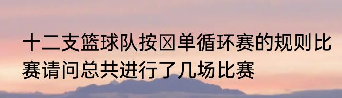 十二支篮球队按￼单循环赛的规则比赛请问总共进行了几场比赛