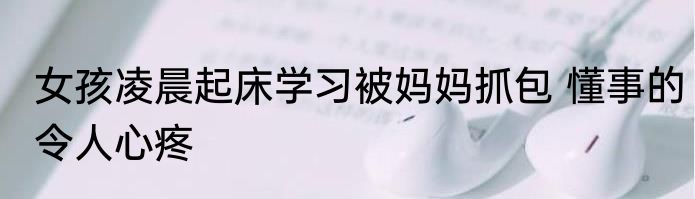 女孩凌晨起床学习被妈妈抓包 懂事的令人心疼