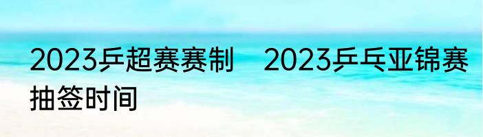 2023乒超赛赛制　2023乒乓亚锦赛抽签时间