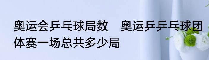 奥运会乒乓球局数　奥运乒乒乓球团体赛一场总共多少局