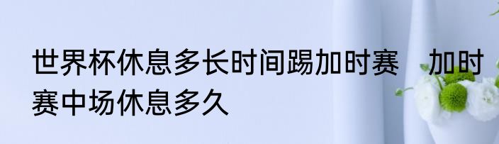 世界杯休息多长时间踢加时赛　加时赛中场休息多久