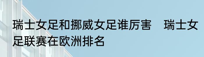 瑞士女足和挪威女足谁厉害　瑞士女足联赛在欧洲排名
