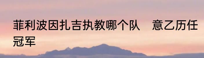 菲利波因扎吉执教哪个队　意乙历任冠军