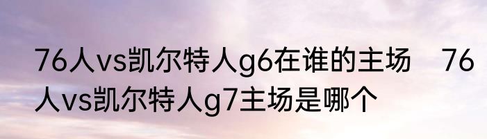 76人vs凯尔特人g6在谁的主场　76人vs凯尔特人g7主场是哪个