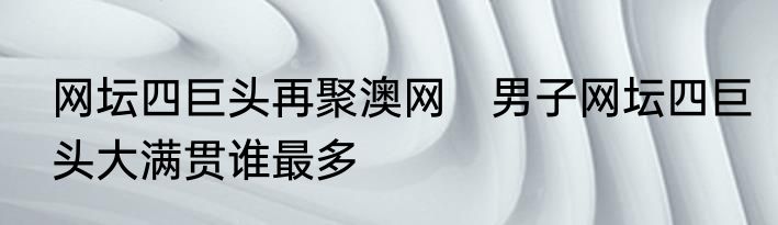 网坛四巨头再聚澳网　男子网坛四巨头大满贯谁最多