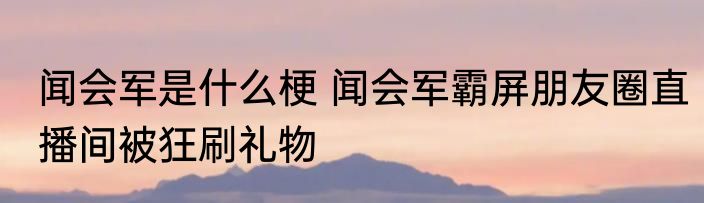闻会军是什么梗 闻会军霸屏朋友圈直播间被狂刷礼物