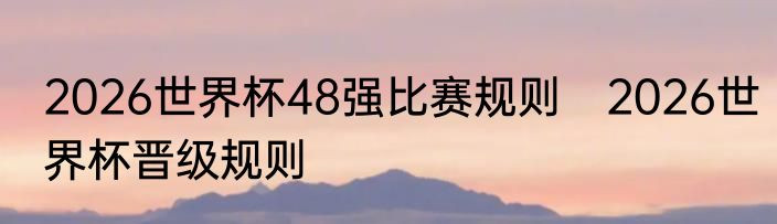 2026世界杯48强比赛规则　2026世界杯晋级规则