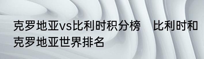克罗地亚vs比利时积分榜　比利时和克罗地亚世界排名