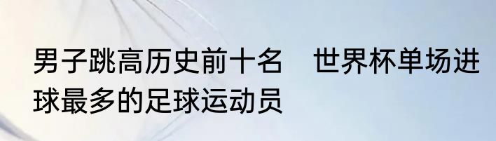 男子跳高历史前十名　世界杯单场进球最多的足球运动员