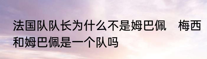 法国队队长为什么不是姆巴佩　梅西和姆巴佩是一个队吗
