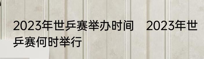 2023年世乒赛举办时间　2023年世乒赛何时举行