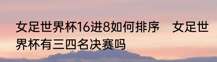 女足世界杯16进8如何排序　女足世界杯有三四名决赛吗