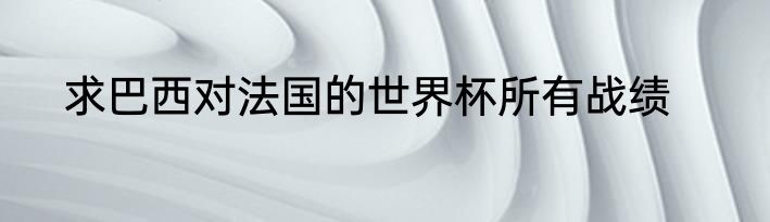 求巴西对法国的世界杯所有战绩