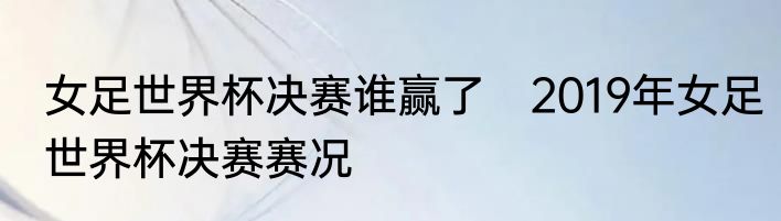 女足世界杯决赛谁赢了　2019年女足世界杯决赛赛况