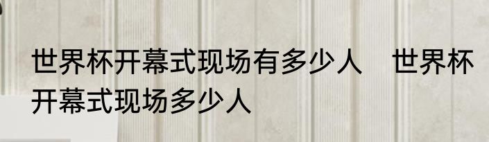 世界杯开幕式现场有多少人　世界杯开幕式现场多少人