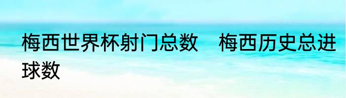 梅西世界杯射门总数 梅西历史总进球数