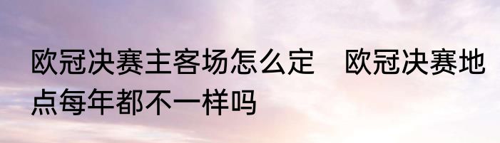 欧冠决赛主客场怎么定　欧冠决赛地点每年都不一样吗