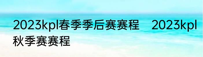 2023kpl春季季后赛赛程　2023kpl秋季赛赛程