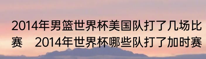 2014年男篮世界杯美国队打了几场比赛　2014年世界杯哪些队打了加时赛