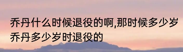 乔丹什么时候退役的啊,那时候多少岁　乔丹多少岁时退役的