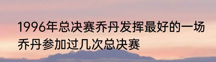 1996年总决赛乔丹发挥最好的一场　乔丹参加过几次总决赛