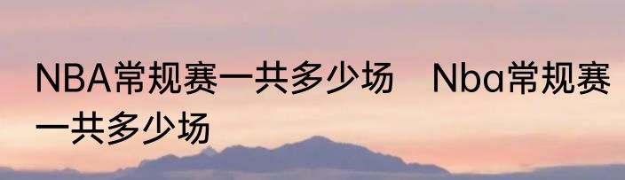 NBA常规赛一共多少场　Nba常规赛一共多少场