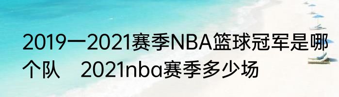 2019一2021赛季NBA篮球冠军是哪个队　2021nba赛季多少场